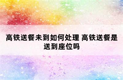 高铁送餐未到如何处理 高铁送餐是送到座位吗